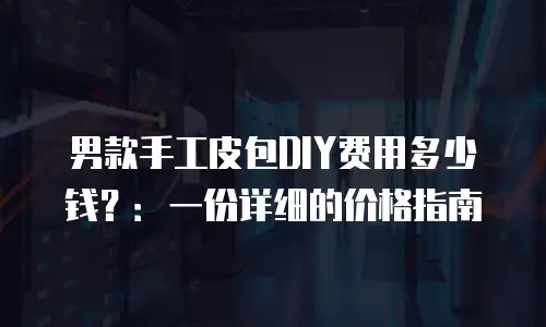 男款手工皮包DIY费用多少钱？：一份详细的价格指南