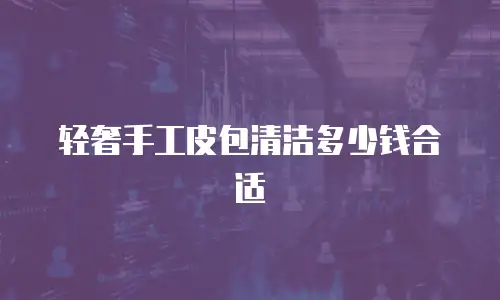 轻奢手工皮包清洁多少钱合适