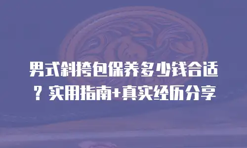 男式斜挎包保养多少钱合适？实用指南+真实经历分享