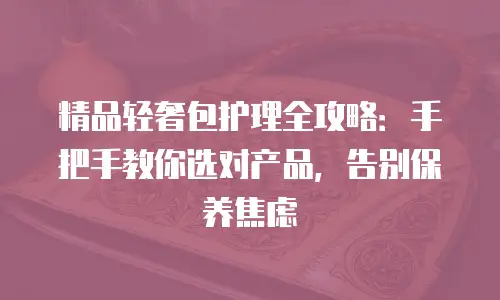 精品轻奢包护理全攻略：手把手教你选对产品，告别保养焦虑
