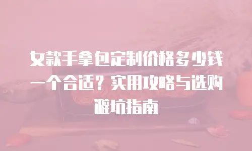 女款手拿包定制价格多少钱一个合适？实用攻略与选购避坑指南