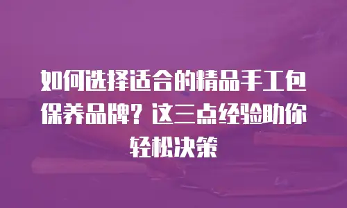 如何选择适合的精品手工包保养品牌？这三点经验助你轻松决策
