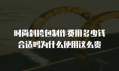 时尚斜挎包制作费用多少钱合适吗为什么使用这么贵