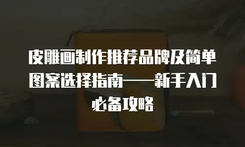 皮雕画制作推荐品牌及简单图案选择指南&mdash;&mdash;新手入门必备攻略