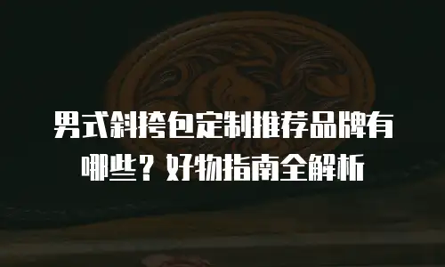 男式斜挎包定制推荐品牌有哪些？好物指南全解析