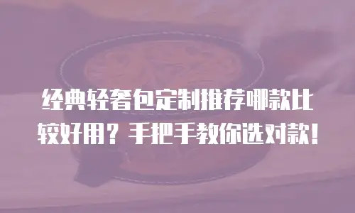 经典轻奢包定制推荐哪款比较好用？手把手教你选对款！