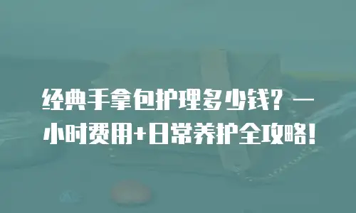 经典手拿包护理多少钱？一小时费用+日常养护全攻略！