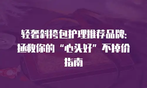轻奢斜挎包护理推荐品牌：拯救你的“心头好”不掉价指南