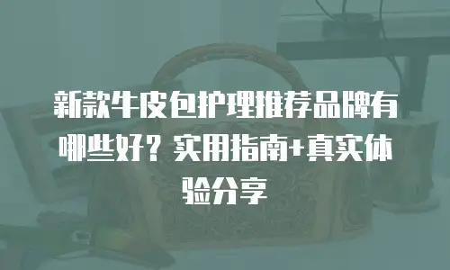 新款牛皮包护理推荐品牌有哪些好？实用指南+真实体验分享