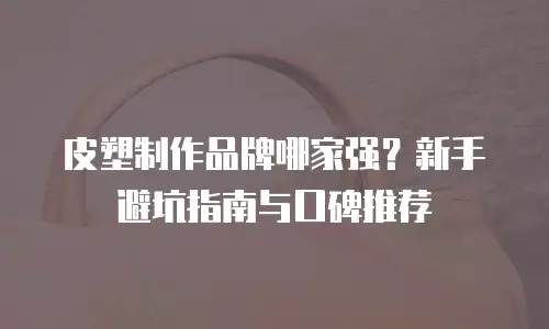皮塑制作品牌哪家强？新手避坑指南与口碑推荐