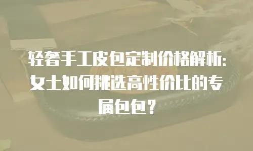 轻奢手工皮包定制价格解析：女士如何挑选高性价比的专属包包？