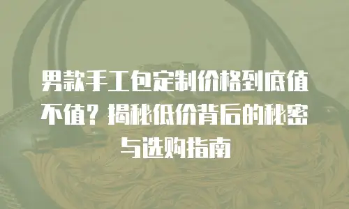 男款手工包定制价格到底值不值？揭秘低价背后的秘密与选购指南
