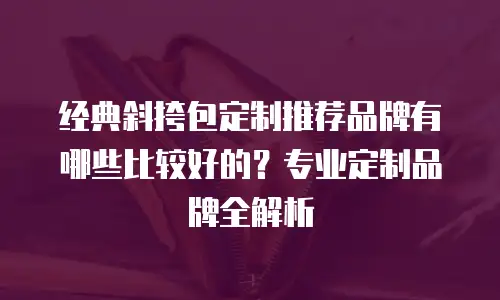经典斜挎包定制推荐品牌有哪些比较好的？专业定制品牌全解析