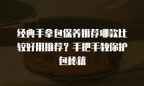 经典手拿包保养推荐哪款比较好用推荐？手把手教你护包秘籍