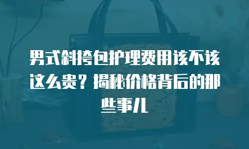 男式斜挎包护理费用该不该这么贵？揭秘价格背后的那些事儿