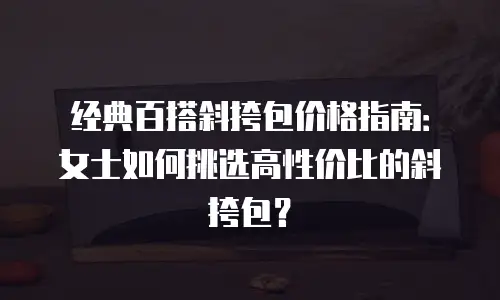 经典百搭斜挎包价格指南：女士如何挑选高性价比的斜挎包？