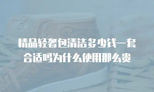 精品轻奢包清洁多少钱一套合适吗为什么使用那么贵