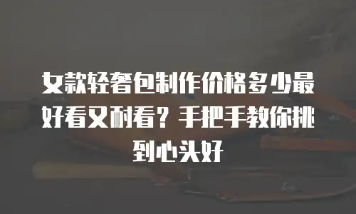 女款轻奢包制作价格多少最好看又耐看？手把手教你挑到心头好
