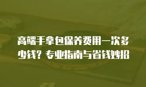 高端手拿包保养费用一次多少钱？专业指南与省钱妙招