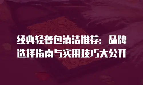 经典轻奢包清洁推荐：品牌选择指南与实用技巧大公开