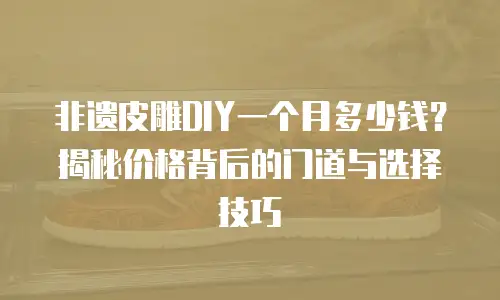 非遗皮雕DIY一个月多少钱？揭秘价格背后的门道与选择技巧