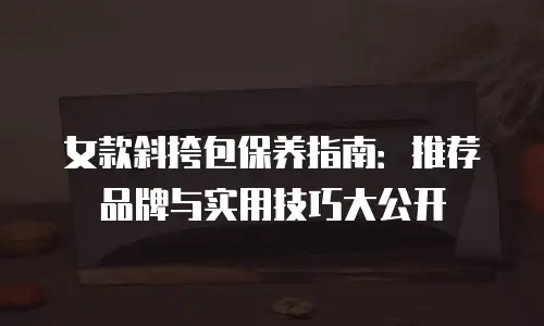 女款斜挎包保养指南：推荐品牌与实用技巧大公开