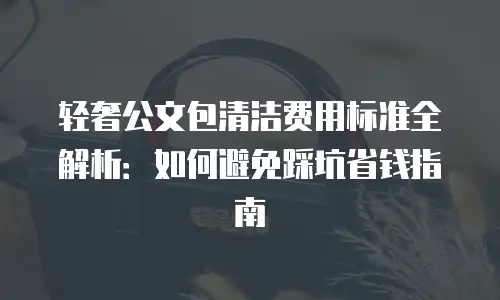 轻奢公文包清洁费用标准全解析：如何避免踩坑省钱指南