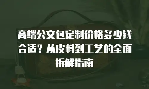 高端公文包定制价格多少钱合适？从皮料到工艺的全面拆解指南