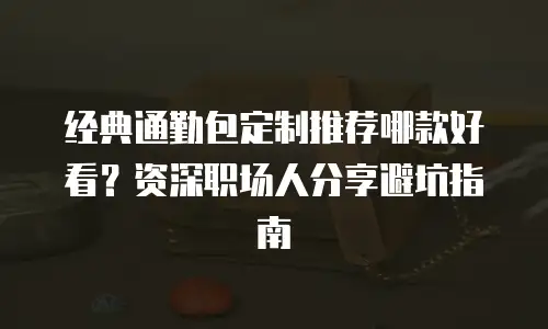 经典通勤包定制推荐哪款好看？资深职场人分享避坑指南