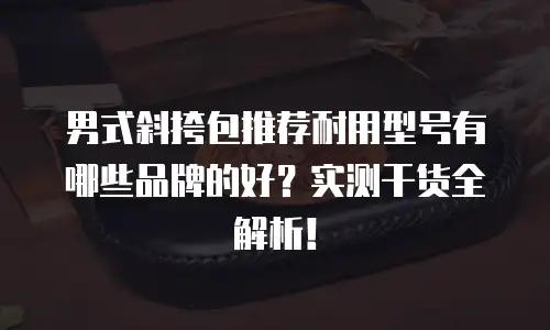 男式斜挎包推荐耐用型号有哪些品牌的好？实测干货全解析！