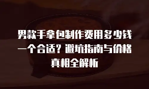 男款手拿包制作费用多少钱一个合适？避坑指南与价格真相全解析