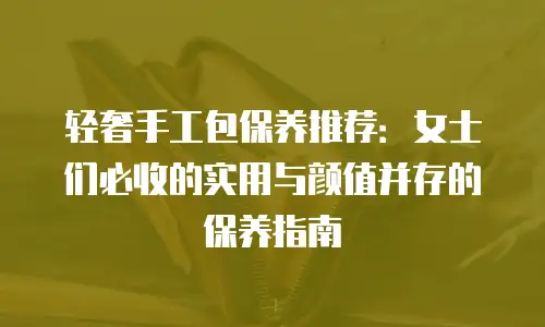 轻奢手工包保养推荐：女士们必收的实用与颜值并存的保养指南