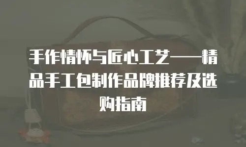 手作情怀与匠心工艺&mdash;&mdash;精品手工包制作品牌推荐及选购指南