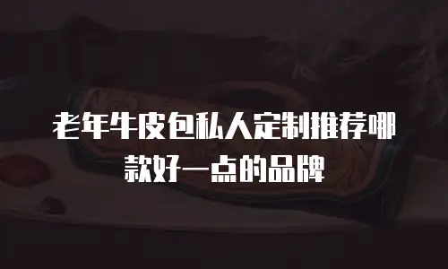 老年牛皮包私人定制推荐哪款好一点的品牌