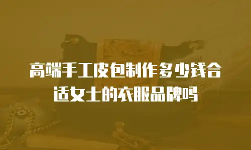 高端手工皮包制作多少钱合适女士的衣服品牌吗