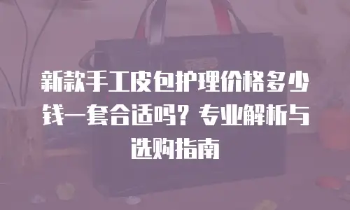 新款手工皮包护理价格多少钱一套合适吗？专业解析与选购指南