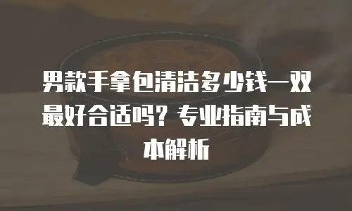 男款手拿包清洁多少钱一双最好合适吗？专业指南与成本解析