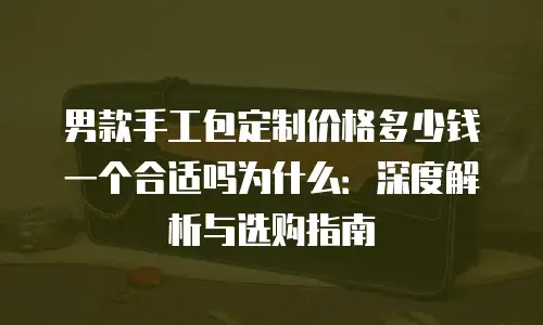 男款手工包定制价格多少钱一个合适吗为什么：深度解析与选购指南