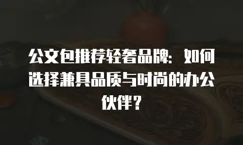 公文包推荐轻奢品牌：如何选择兼具品质与时尚的办公伙伴？