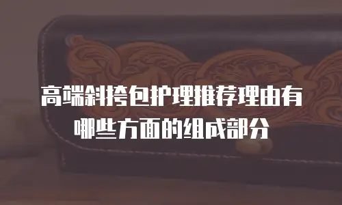 高端斜挎包护理推荐理由有哪些方面的组成部分