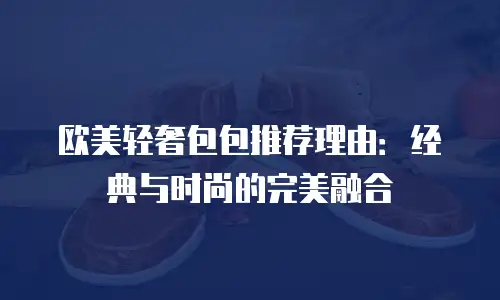 欧美轻奢包包推荐理由：经典与时尚的完美融合