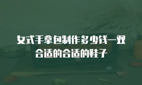 女式手拿包制作多少钱一双合适的合适的鞋子