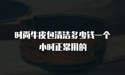 时尚牛皮包清洁多少钱一个小时正常用的