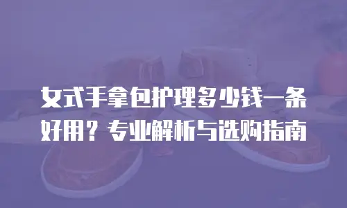 女式手拿包护理多少钱一条好用？专业解析与选购指南