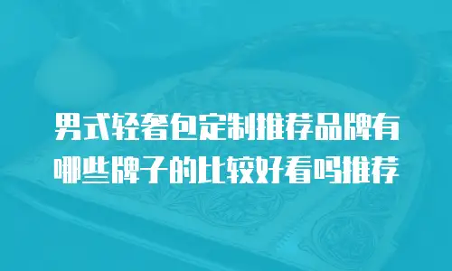 男式轻奢包定制推荐品牌有哪些牌子的比较好看吗推荐