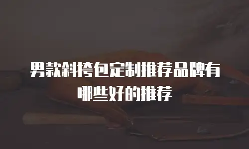 男款斜挎包定制推荐品牌有哪些好的推荐