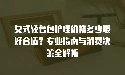 女式轻奢包护理价格多少最好合适？专业指南与消费决策全解析