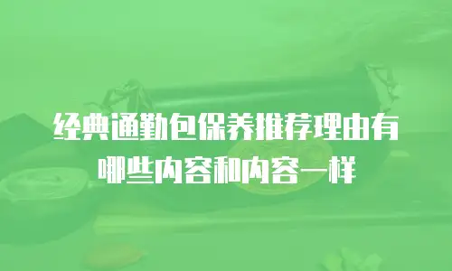 经典通勤包保养推荐理由有哪些内容和内容一样