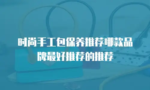时尚手工包保养推荐哪款品牌最好推荐的推荐