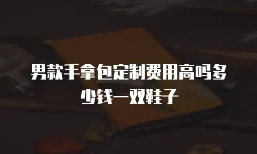 男款手拿包定制费用高吗多少钱一双鞋子
